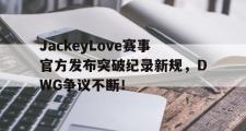 九游娱乐-JackeyLove赛事官方发布突破纪录新规，DWG争议不断！的简单介绍